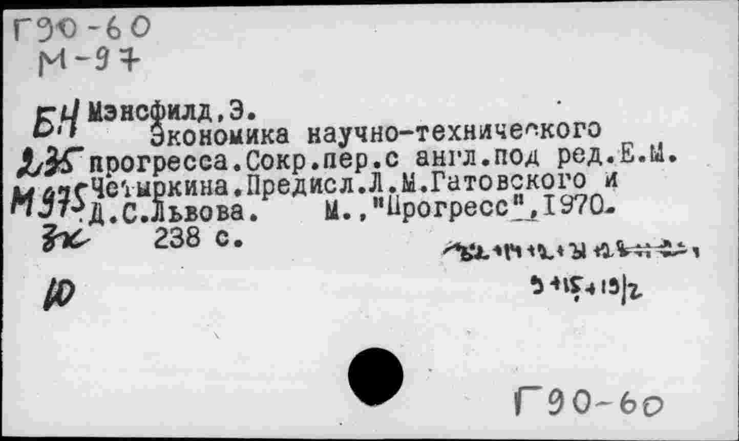 ﻿гэо -60
ей Мэнсфилд,Э.
Экономика научно-технического прогресса.Сокр.пер.с англ.под ред.Е.й. мАзгЧе'хмркина.Предисл.Л.М.Гатовского и п5т?д.сЛьвова. м. ,ииРогресс^1970-
238 с.	<1%^^
/р	М1Г.»1Э|г
Г90-6О